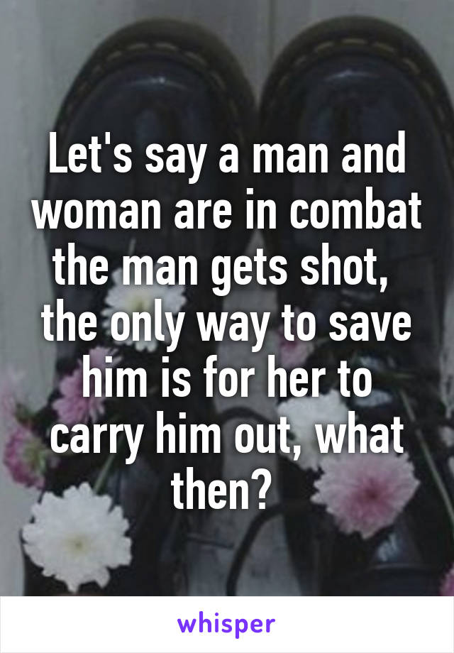 Let's say a man and woman are in combat the man gets shot,  the only way to save him is for her to carry him out, what then? 