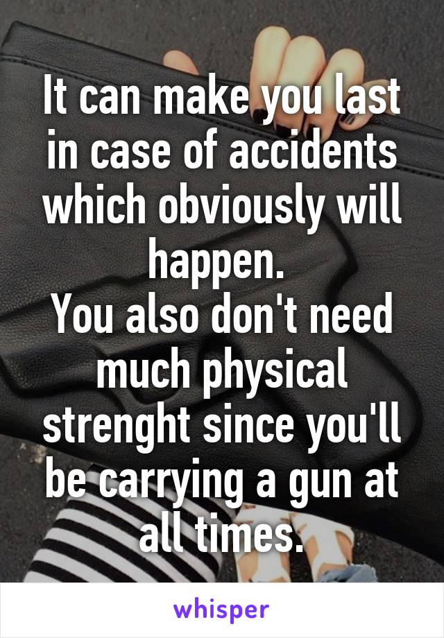 It can make you last in case of accidents which obviously will happen. 
You also don't need much physical strenght since you'll be carrying a gun at all times.