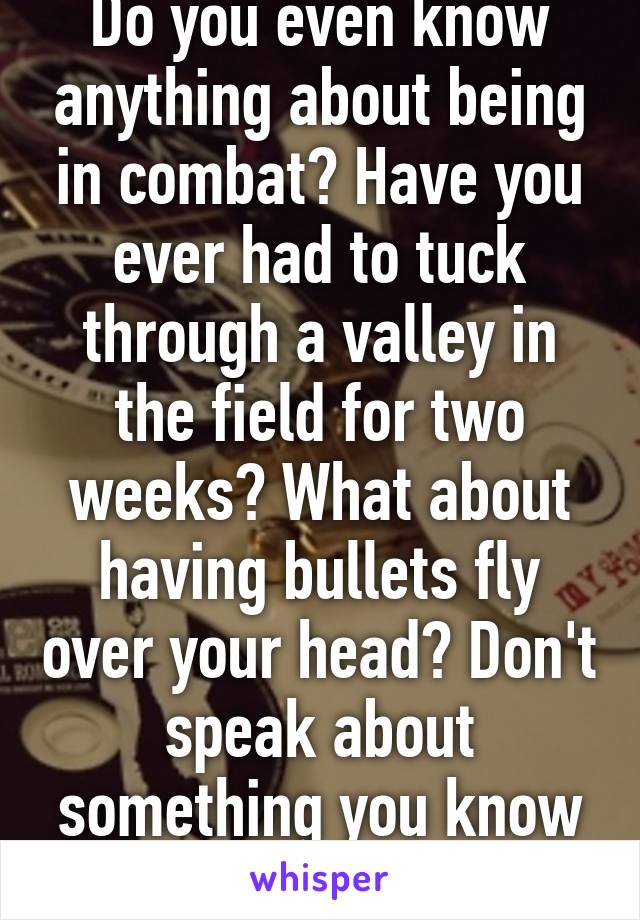 Do you even know anything about being in combat? Have you ever had to tuck through a valley in the field for two weeks? What about having bullets fly over your head? Don't speak about something you know nothing about.