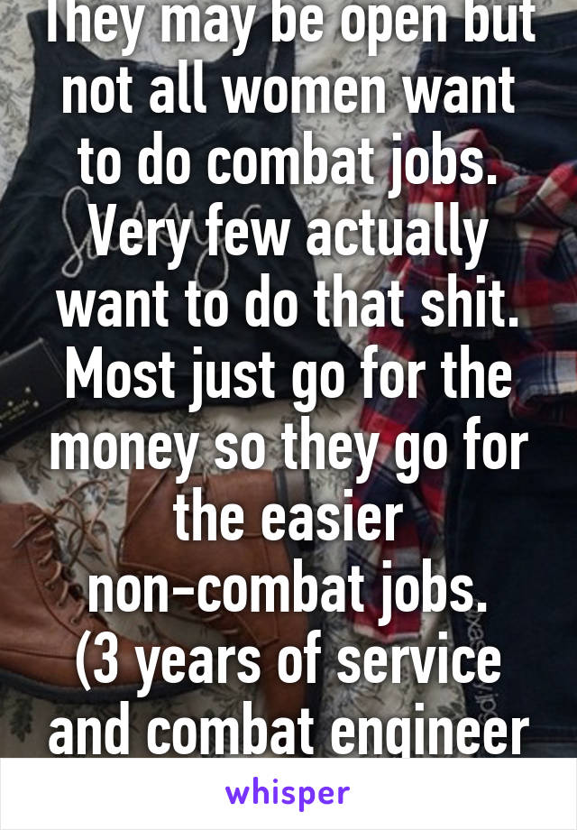 They may be open but not all women want to do combat jobs. Very few actually want to do that shit. Most just go for the money so they go for the easier non-combat jobs.
(3 years of service and combat engineer at that.)