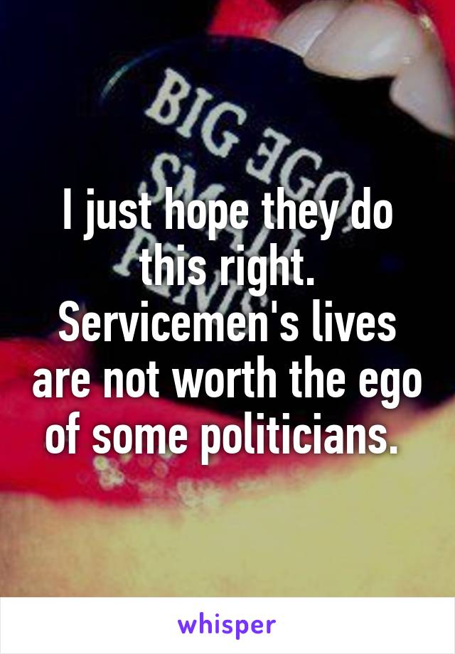 I just hope they do this right. Servicemen's lives are not worth the ego of some politicians. 