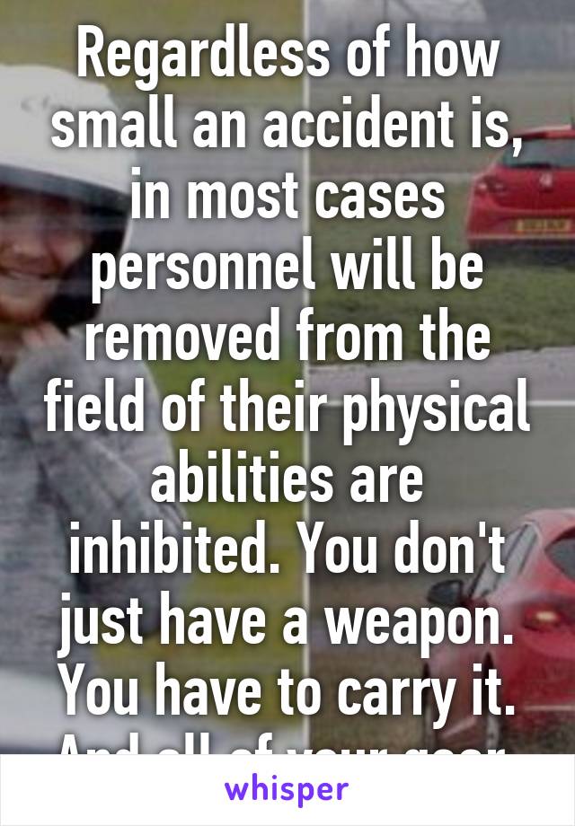 Regardless of how small an accident is, in most cases personnel will be removed from the field of their physical abilities are inhibited. You don't just have a weapon. You have to carry it. And all of your gear.