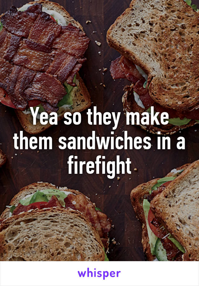 Yea so they make them sandwiches in a firefight