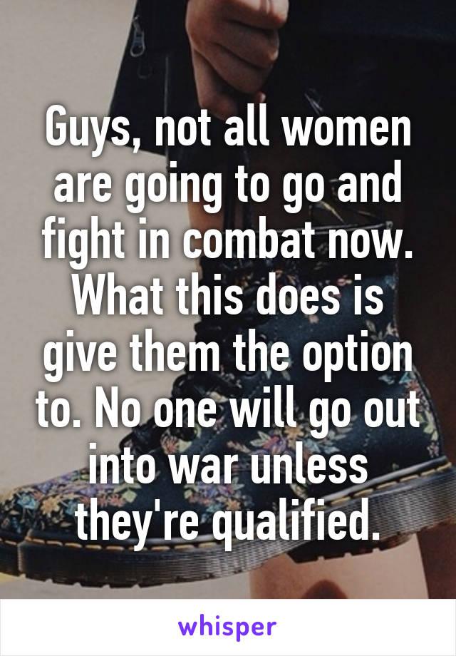 Guys, not all women are going to go and fight in combat now. What this does is give them the option to. No one will go out into war unless they're qualified.