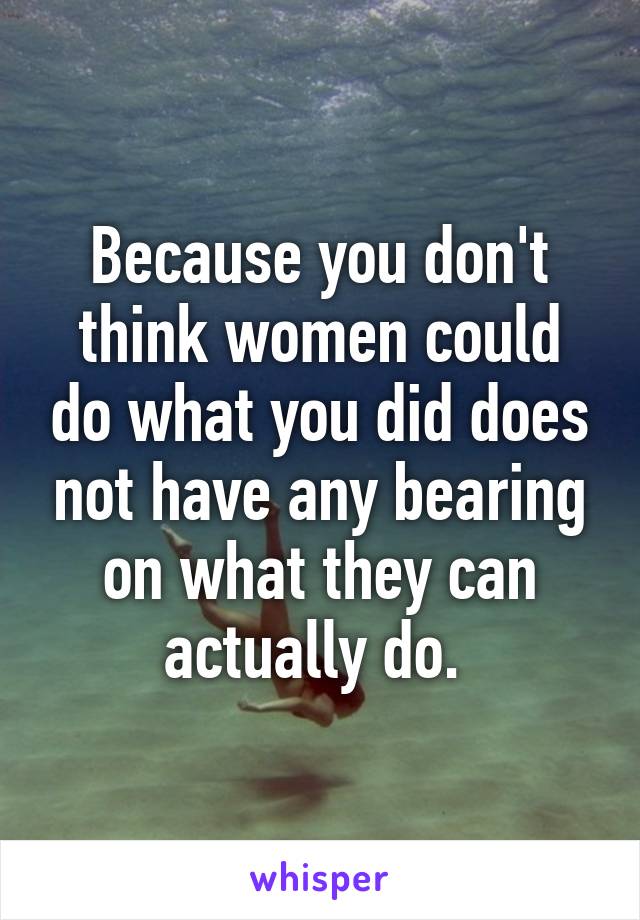 Because you don't think women could do what you did does not have any bearing on what they can actually do. 