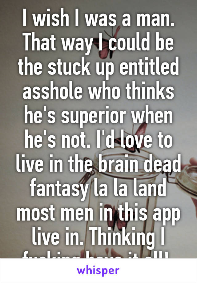 I wish I was a man. That way I could be the stuck up entitled asshole who thinks he's superior when he's not. I'd love to live in the brain dead fantasy la la land most men in this app live in. Thinking I fucking have it all! 