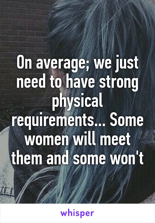 On average; we just need to have strong physical requirements... Some women will meet them and some won't