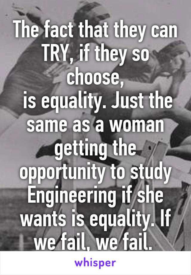 The fact that they can TRY, if they so choose,
 is equality. Just the same as a woman getting the opportunity to study Engineering if she wants is equality. If we fail, we fail. 