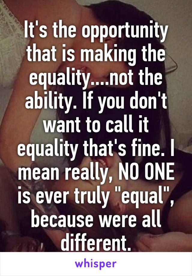 It's the opportunity that is making the equality....not the ability. If you don't want to call it equality that's fine. I mean really, NO ONE is ever truly "equal", because were all different.