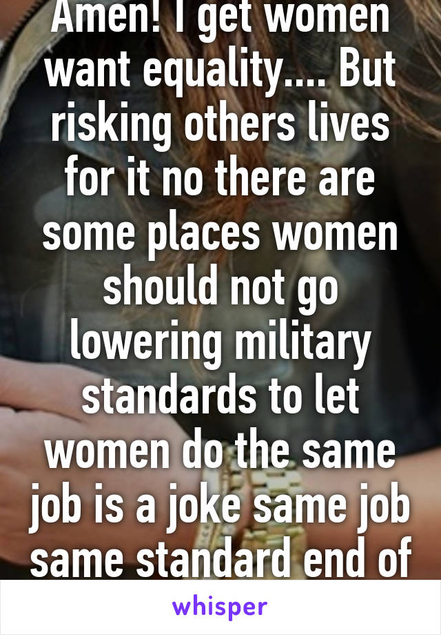 Amen! I get women want equality.... But risking others lives for it no there are some places women should not go lowering military standards to let women do the same job is a joke same job same standard end of story! 