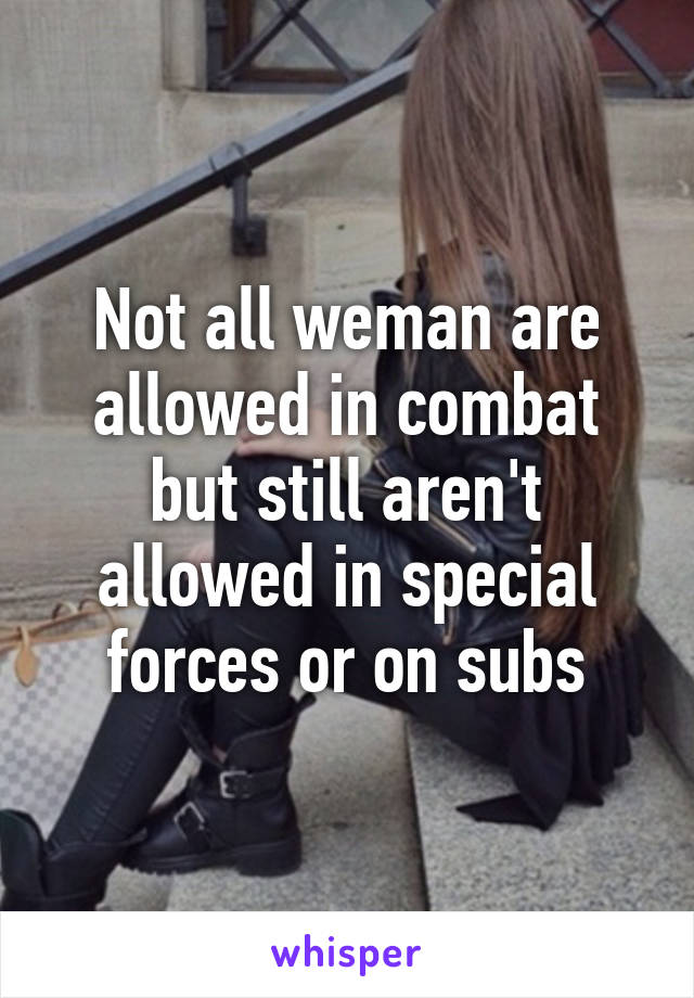 Not all weman are allowed in combat but still aren't allowed in special forces or on subs