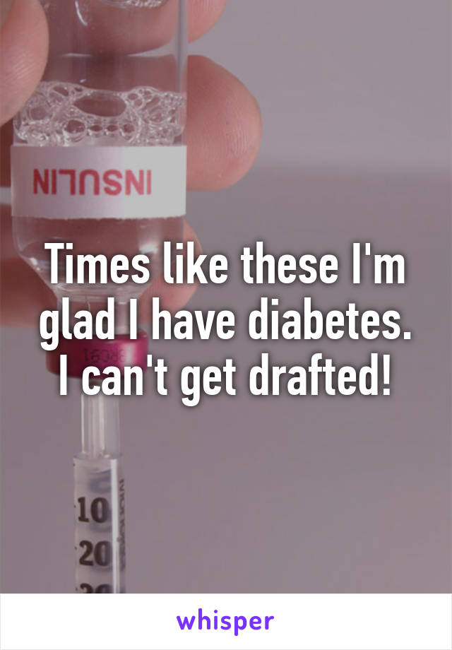 Times like these I'm glad I have diabetes. I can't get drafted!