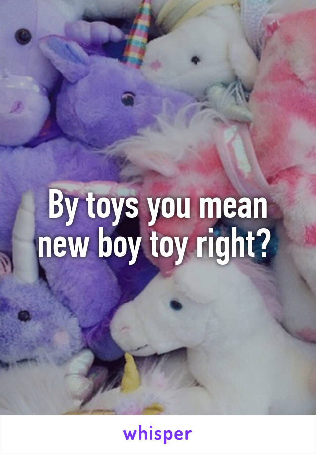 By toys you mean new boy toy right? 