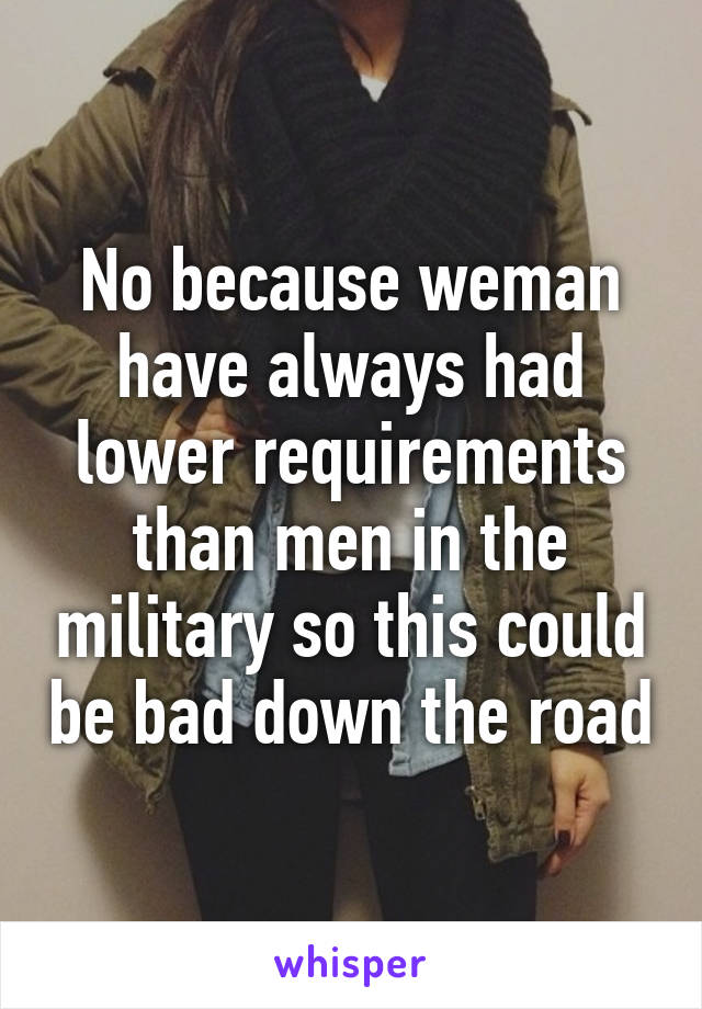 No because weman have always had lower requirements than men in the military so this could be bad down the road