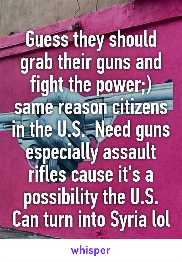 Guess they should grab their guns and fight the power;) same reason citizens in the U.S.  Need guns especially assault rifles cause it's a possibility the U.S. Can turn into Syria lol