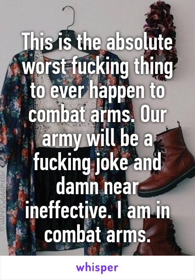 This is the absolute worst fucking thing to ever happen to combat arms. Our army will be a fucking joke and damn near ineffective. I am in combat arms.