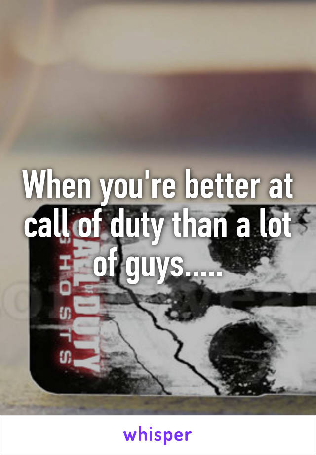 When you're better at call of duty than a lot of guys.....