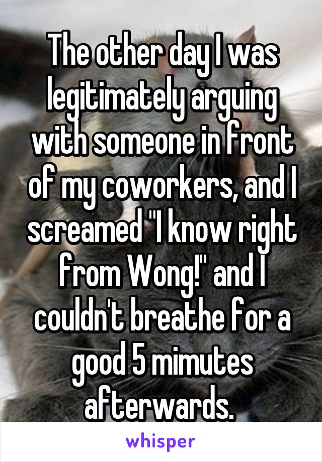 The other day I was legitimately arguing with someone in front of my coworkers, and I screamed "I know right from Wong!" and I couldn't breathe for a good 5 mimutes afterwards. 