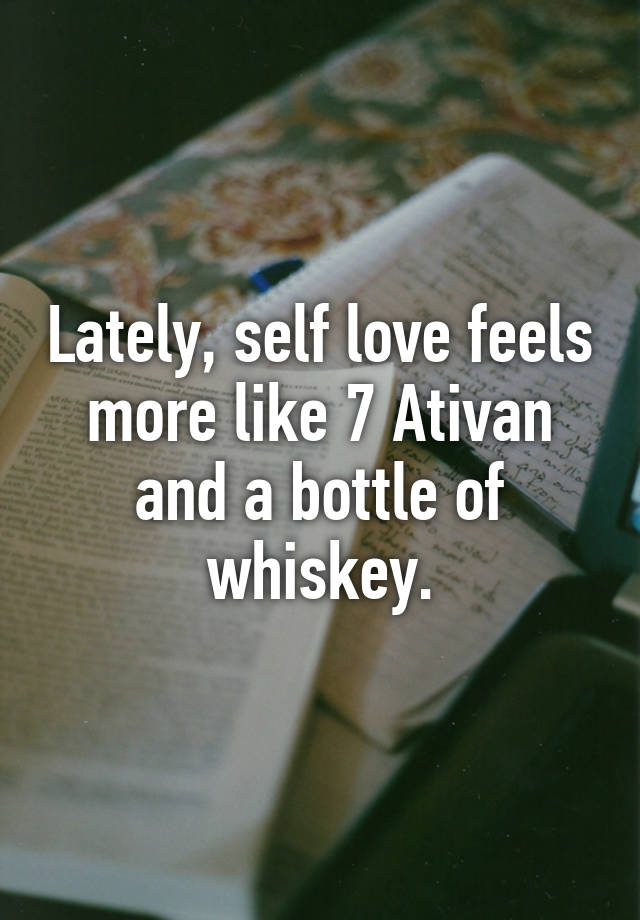 Lately, self love feels more like 7 Ativan and a bottle of whiskey.