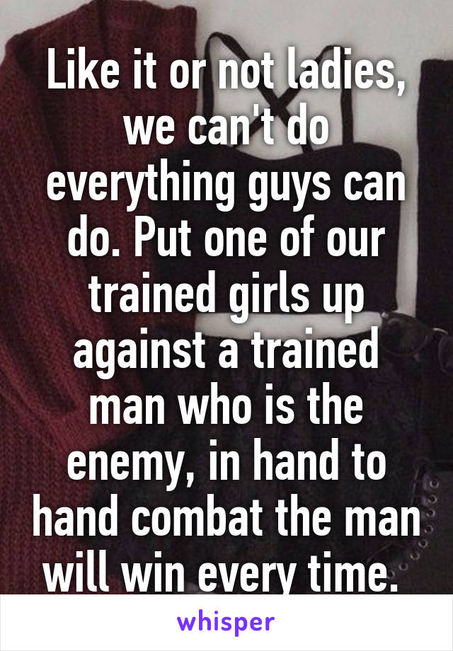 Like it or not ladies, we can't do everything guys can do. Put one of our trained girls up against a trained man who is the enemy, in hand to hand combat the man will win every time. 