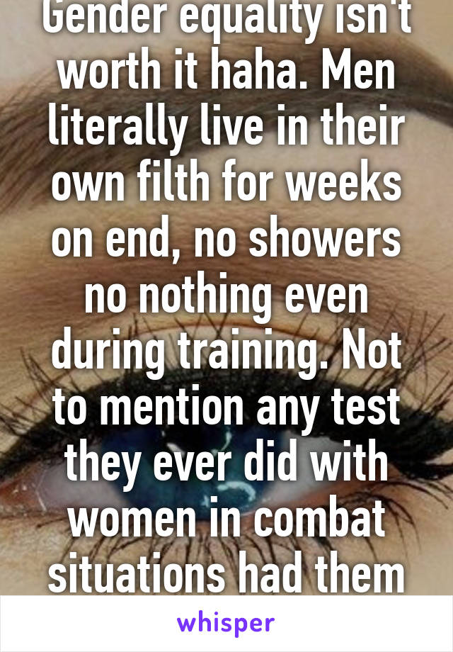 Gender equality isn't worth it haha. Men literally live in their own filth for weeks on end, no showers no nothing even during training. Not to mention any test they ever did with women in combat situations had them failing. 