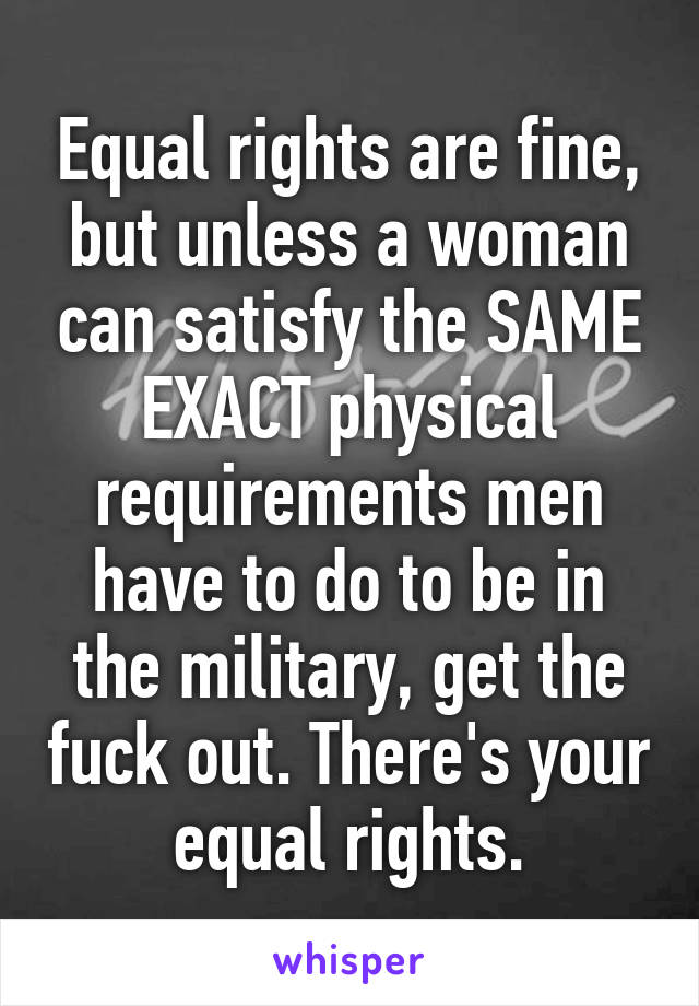 Equal rights are fine, but unless a woman can satisfy the SAME EXACT physical requirements men have to do to be in the military, get the fuck out. There's your equal rights.