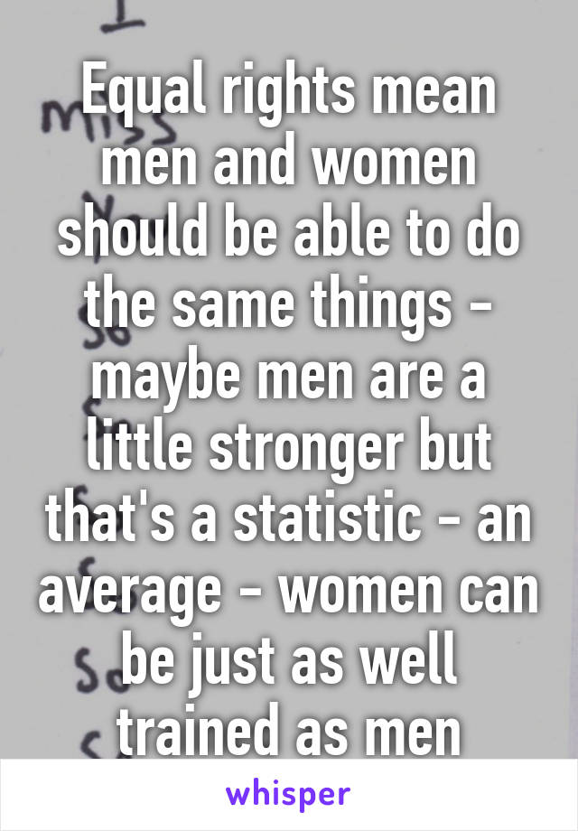 Equal rights mean men and women should be able to do the same things - maybe men are a little stronger but that's a statistic - an average - women can be just as well trained as men