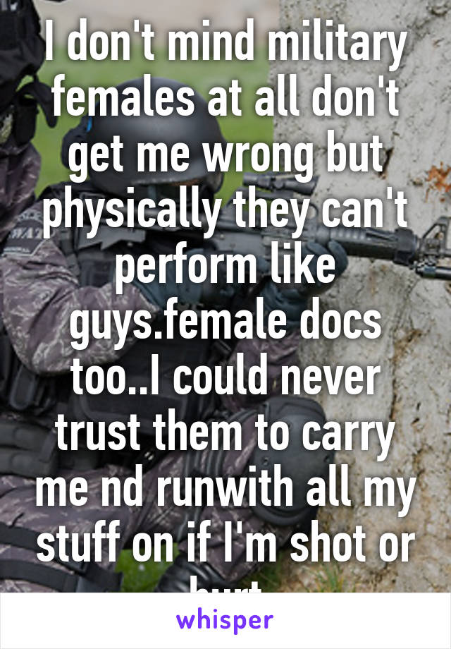 I don't mind military females at all don't get me wrong but physically they can't perform like guys.female docs too..I could never trust them to carry me nd runwith all my stuff on if I'm shot or hurt