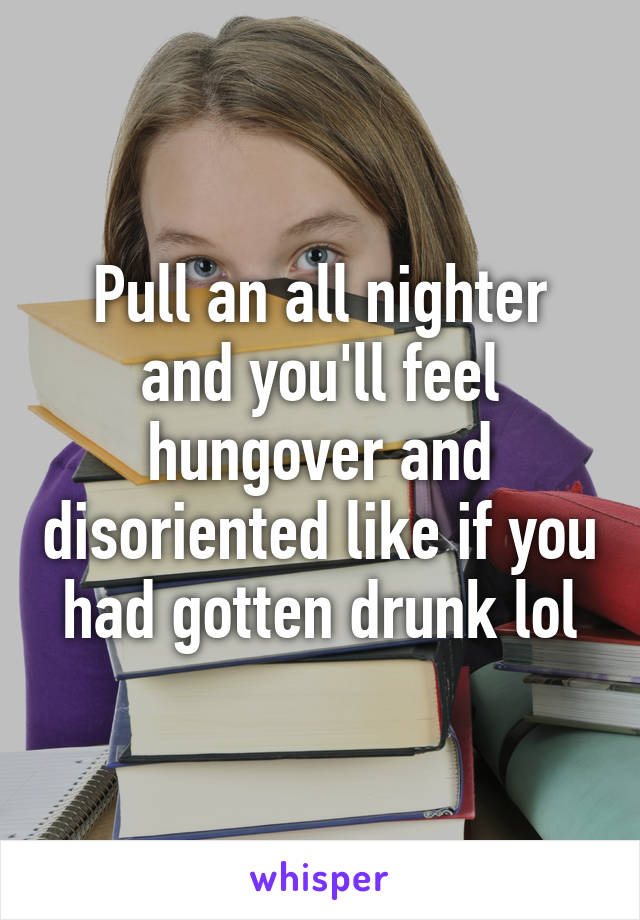 Pull an all nighter and you'll feel hungover and disoriented like if you had gotten drunk lol