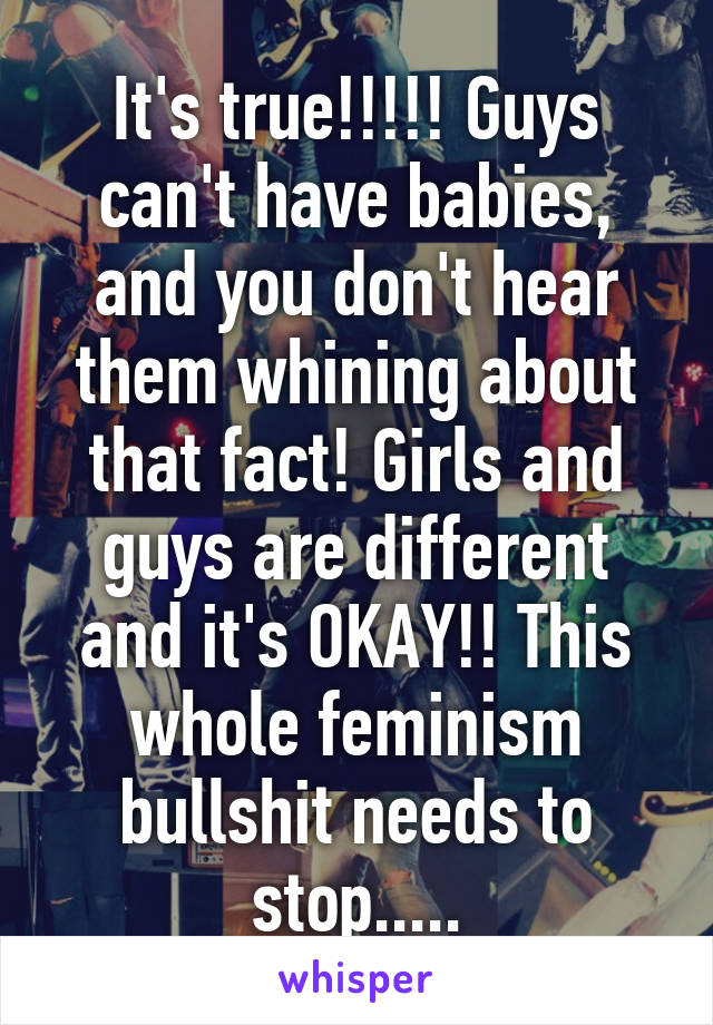 It's true!!!!! Guys can't have babies, and you don't hear them whining about that fact! Girls and guys are different and it's OKAY!! This whole feminism bullshit needs to stop.....