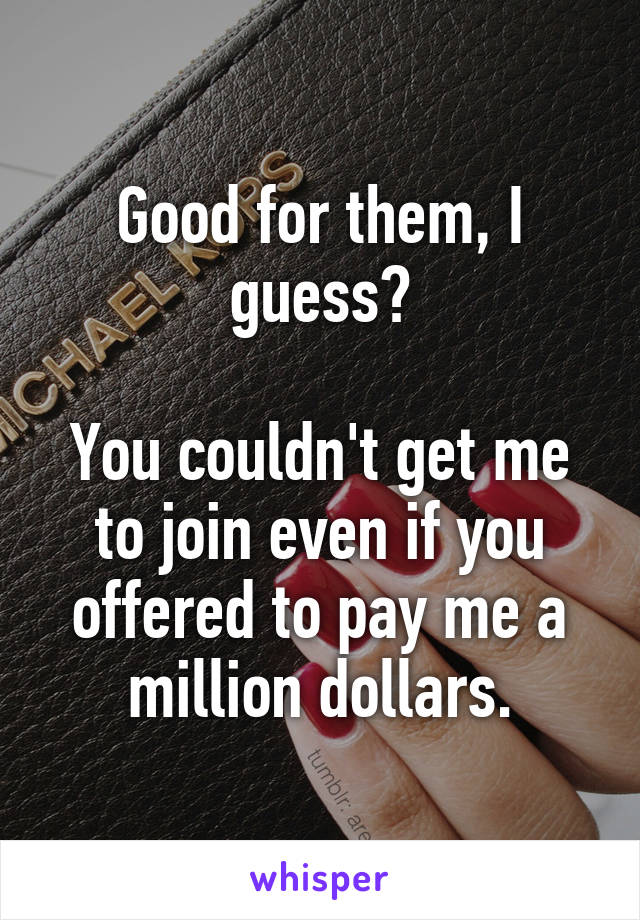 Good for them, I guess?

You couldn't get me to join even if you offered to pay me a million dollars.