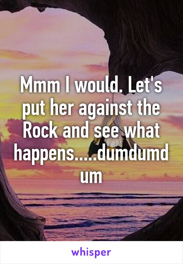 Mmm I would. Let's put her against the Rock and see what happens.....dumdumdum