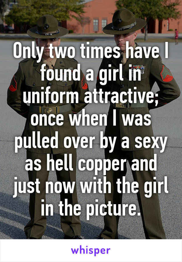 Only two times have I found a girl in uniform attractive; once when I was pulled over by a sexy as hell copper and just now with the girl in the picture.