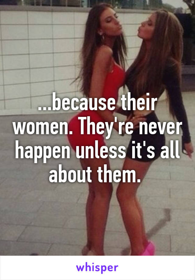 ...because their women. They're never happen unless it's all about them. 