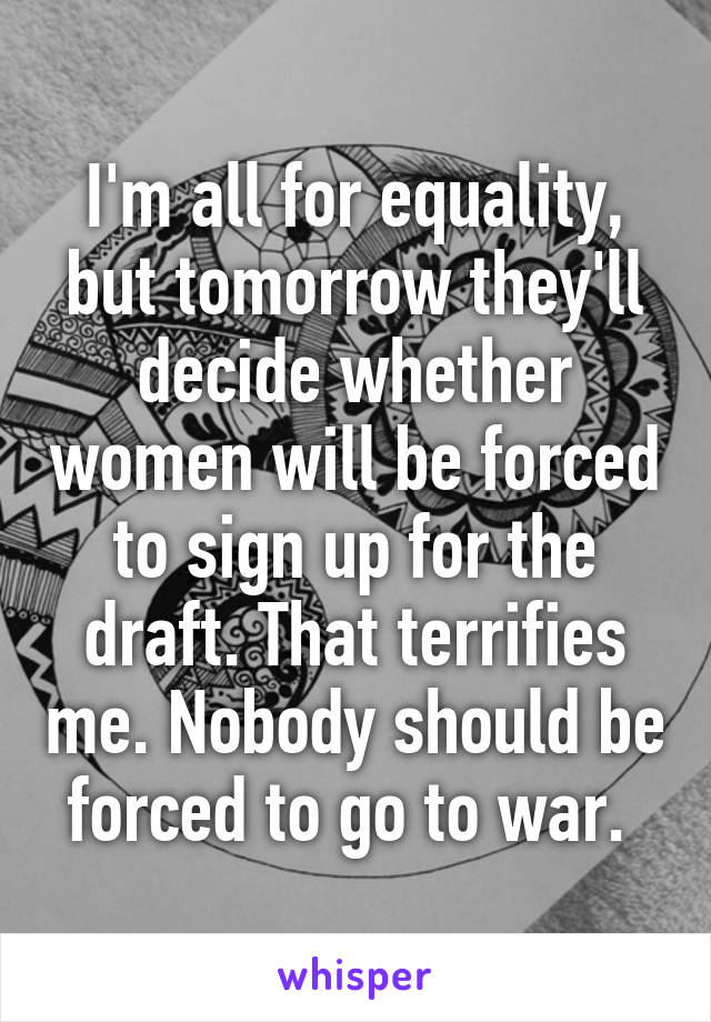 I'm all for equality, but tomorrow they'll decide whether women will be forced to sign up for the draft. That terrifies me. Nobody should be forced to go to war. 