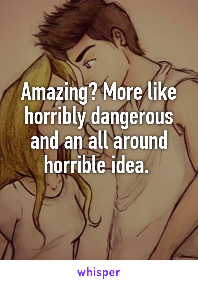 Amazing? More like horribly dangerous and an all around horrible idea. 
