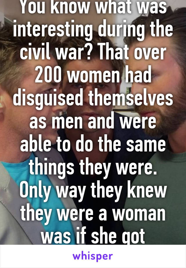 You know what was interesting during the civil war? That over 200 women had disguised themselves as men and were able to do the same things they were. Only way they knew they were a woman was if she got injured. 