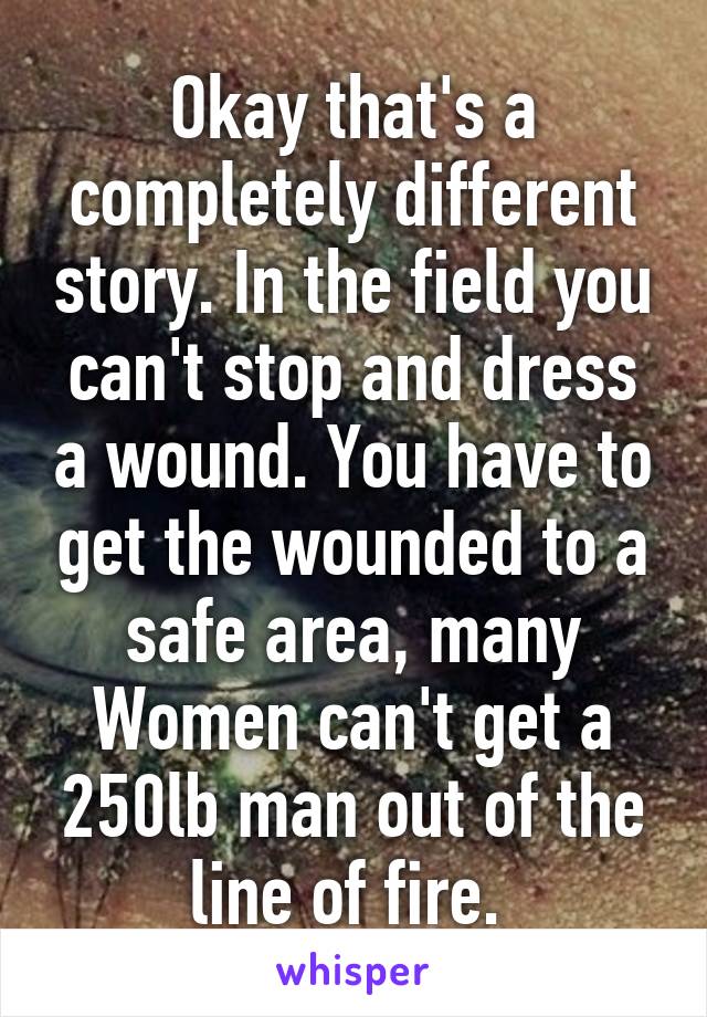 Okay that's a completely different story. In the field you can't stop and dress a wound. You have to get the wounded to a safe area, many Women can't get a 250lb man out of the line of fire. 