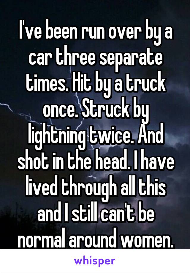 I've been run over by a car three separate times. Hit by a truck once. Struck by lightning twice. And shot in the head. I have lived through all this and I still can't be normal around women.