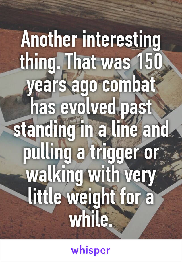 Another interesting thing. That was 150 years ago combat has evolved past standing in a line and pulling a trigger or walking with very little weight for a while.