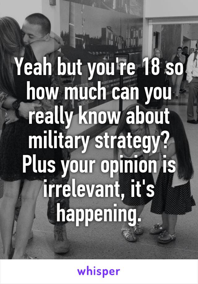 Yeah but you're 18 so how much can you really know about military strategy? Plus your opinion is irrelevant, it's happening.