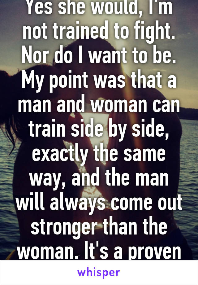 Yes she would, I'm not trained to fight. Nor do I want to be. My point was that a man and woman can train side by side, exactly the same way, and the man will always come out stronger than the woman. It's a proven fact, look it up. 