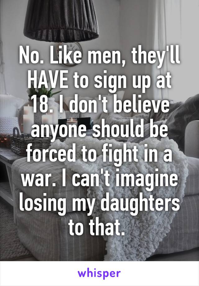 No. Like men, they'll HAVE to sign up at 18. I don't believe anyone should be forced to fight in a war. I can't imagine losing my daughters to that. 