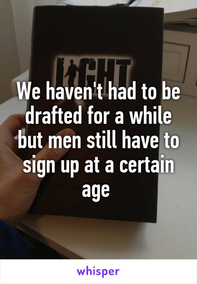 We haven't had to be drafted for a while but men still have to sign up at a certain age 