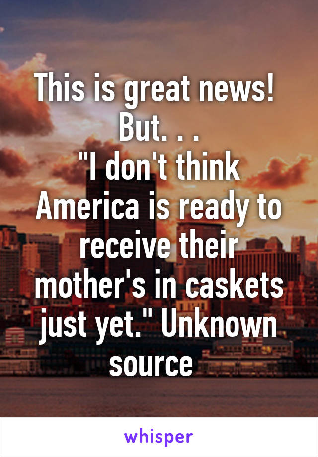 This is great news! 
But. . .
"I don't think America is ready to receive their mother's in caskets just yet." Unknown source  