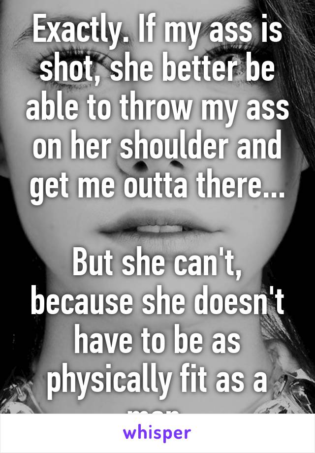 Exactly. If my ass is shot, she better be able to throw my ass on her shoulder and get me outta there...

But she can't, because she doesn't have to be as physically fit as a man.