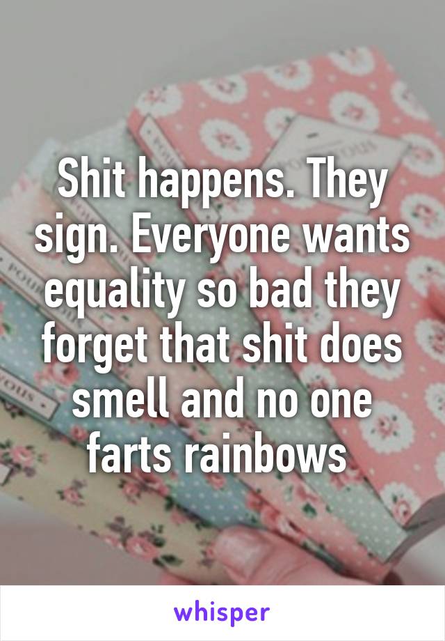 Shit happens. They sign. Everyone wants equality so bad they forget that shit does smell and no one farts rainbows 