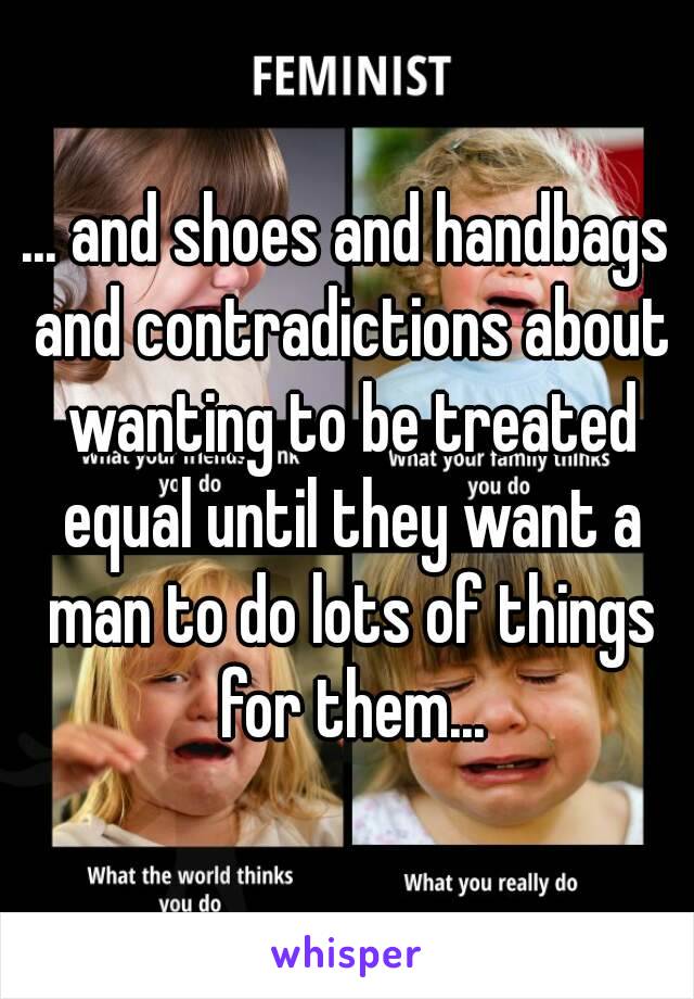 ... and shoes and handbags and contradictions about wanting to be treated equal until they want a man to do lots of things for them...