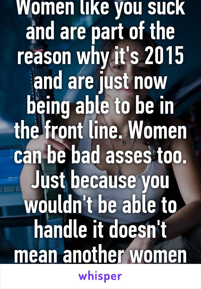 Women like you suck and are part of the reason why it's 2015 and are just now being able to be in the front line. Women can be bad asses too. Just because you wouldn't be able to handle it doesn't mean another women couldn't.