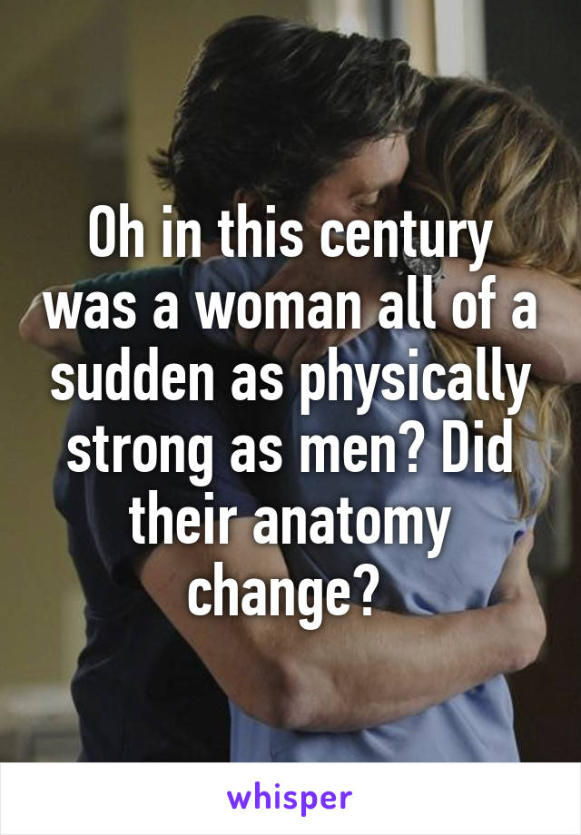 Oh in this century was a woman all of a sudden as physically strong as men? Did their anatomy change? 